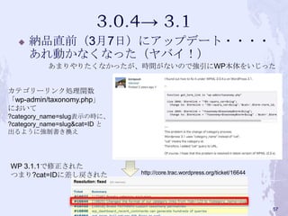  納品直前（3月7日）にアップデート・・・・
あれ動かなくなった（ヤバイ！）
WP 3.1.1で修正された
つまり?cat=IDに差し戻された
あまりやりたくなかったが、時間がないので強引にWP本体をいじった
カテゴリーリンク処理関数
「wp-admin/taxonomy.php」
において
?category_name=slug表示の時に、
?category_name=slug&cat=ID と
出るように強制書き換え
http://core.trac.wordpress.org/ticket/16644
57
 