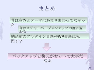 昔は意外とテーマはあまり変わってなかっ
た
今はメジャーバージョンアップの度に変
わる
納品前のプラグイン更新やWP更新は鬼
門！？
59
バックアップと復元がセットで大事だ
なぁ
 