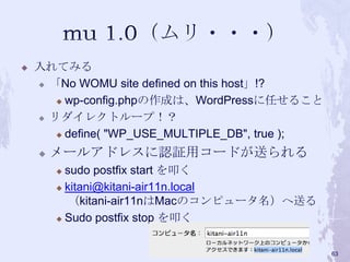  入れてみる
 「No WOMU site defined on this host」!?
 wp-config.phpの作成は、WordPressに任せること
 リダイレクトループ！？
 define( "WP_USE_MULTIPLE_DB", true );
 メールアドレスに認証用コードが送られる
 sudo postfix start を叩く
 kitani@kitani-air11n.local
（kitani-air11nはMacのコンピュータ名）へ送る
 Sudo postfix stop を叩く
63
 