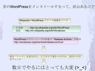 項目「ノート」を見ながら、どこがどう変わったのか、気付いた点
をチェック
WikipediaのWordPress リリース情報をベース
に
日本語 ：http://ja.wikipedia.org/wiki/WordPress
英語 ：http://en.wikipedia.org/wiki/Wordpress
数日でやるにはとっても大変 (>_<)
昔のWordPressをインストールするって、沢山あるけど！
WordPressのダウンロードは本家の「Release Archive」を利用
http://wordpress.org/download/release-archive/
8
 
