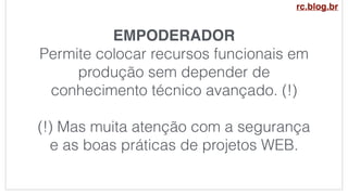 EMPODERADOR
Permite colocar recursos funcionais em
produção sem depender de
conhecimento técnico avançado. (!)
(!) Mas muita atenção com a segurança
e as boas práticas de projetos WEB.
rc.blog.br
 