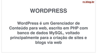 WORDPRESS
WordPress é um Gerenciador de
Conteúdo para web, escrito em PHP com
banco de dados MySQL, voltado
principalmente para a criação de sites e
blogs via web
rc.blog.br
 