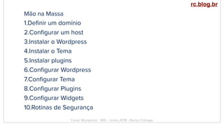 Mão na Massa
1.Deﬁnir um domínio
2.Conﬁgurar um host
3.Instalar o Wordpress
4.Instalar o Tema
5.Instalar plugins
6.Conﬁgurar Wordpress
7.Conﬁgurar Tema
8.Conﬁgurar Plugins
9.Conﬁgurar Widgets
10.Rotinas de Segurança
Curso Wordpress - WIS - Junho 2018 - Renzo Colnago
rc.blog.br
 