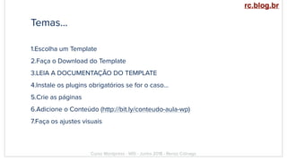 Temas…
1.Escolha um Template
2.Faça o Download do Template
3.LEIA A DOCUMENTAÇÃO DO TEMPLATE
4.Instale os plugins obrigatórios se for o caso…
5.Crie as páginas
6.Adicione o Conteúdo (http://bit.ly/conteudo-aula-wp)
7.Faça os ajustes visuais
Curso Wordpress - WIS - Junho 2018 - Renzo Colnago
rc.blog.br
 