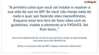 “A primeira coisa que você vai instalar e resolver a
sua vida de vez no WP. Se você não manja nada de
nada e quer sair fazendo sites maravilhindos.
Esquece esse lero lero de fazer sites com as
guidelines, instala o elemento aí e F#D@53. Vai
ﬁcar duca…”
Curso Wordpress - WIS - Junho 2018 - Renzo Colnago
Ouvi esse depoimento de um aluno que permitiu a frase na apresentação
mas pediu para não identiﬁcá-lo.
Antes eu ensinava tudo do WP e depois mostrava o Elementor.
rc.blog.br
 