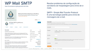 WP Mail SMTPhttps://br.wordpress.org/plugins/wp-mail-smtp/
Resolve problemas de conﬁguração de
servidores de hospedagem para envio de e-
mails.
SMTP = Simple Mail Transfer Protocol
É uma tecnologia padrão para envio de
mensagens de e-mail.
Curso Wordpress - WIS - Junho 2018 - Renzo Colnago
 