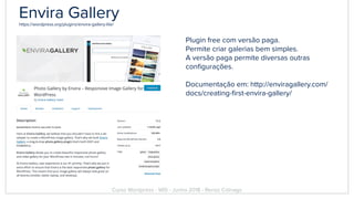 Envira Galleryhttps://wordpress.org/plugins/envira-gallery-lite/
Plugin free com versão paga.
Permite criar galerias bem simples.
A versão paga permite diversas outras
conﬁgurações.
Documentação em: http://enviragallery.com/
docs/creating-ﬁrst-envira-gallery/
Curso Wordpress - WIS - Junho 2018 - Renzo Colnago
 