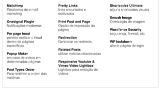Mailchimp
Plataforma de e-mail
marketing
Onesignal Plugin
Notiﬁcações modernas
Per page head
permite estilizar o head
dentro de páginas
especíﬁcas
Popup Maker
em caso de avisos em
determinadas páginas
Post Types Order
Para redeﬁnir a ordem das
matérias
Pretty Links
links encurtados e
estilizados
Print Post and Page
Opção de impressão da
página
Redirection
Gerenciar os redirects
Related Posts
utilizar notícias relacionadas
Responsive Youtube &
Vimeo Video Lightbox
Lightbox para exibição de
vídeos
Shortcodes Ultimate
alguns shortcodes visuais
Smush Image
Otimização de imagem
Wordfence Security
segurança, ﬁrewall, etc
WP lockdown
alterar página de login
 