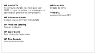 WP Mail SMTP
Reconﬁgura a função wp_mail() para usar
SMTP no lugar de mail() e cria uma página de
opções para gerenciar as conﬁgurações.
WP Maintenance Mode
Colocar seu site em modo manutenção
WP News and Scrolling
Notícias e rolagem
WP Super Cache
Para otimização / velocidade
WP Time Capsule
backup automatizado
WPForms Lite
Criação de forms
Yoast SEO
gerenciamento de SEO
 