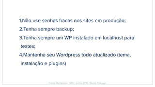 1.Não use senhas fracas nos sites em produção;
2.Tenha sempre backup;
3.Tenha sempre um WP instalado em localhost para
testes;
4.Mantenha seu Wordpress todo atualizado (tema,
instalação e plugins)
Curso Wordpress - WIS - Junho 2018 - Renzo Colnago
 