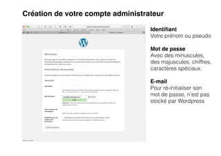 Création de votre compte administrateur
Identi
fi
ant
Votre prénom ou pseudo


Mot de passe
Avec des minuscules,
des majuscules, chiffres,
caractères spéciaux.


E-mail
Pour ré-initialiser son
mot de passe, n’est pas
stocké par Wordpress


 