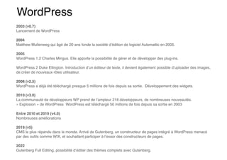 WordPress
2003 (v0.7)
Lancement de WordPress
2004
Matthew Mullenweg qui âgé de 20 ans fonde la société d’édition de logiciel Automattic en 2005.
2005
WordPress 1.2 Charles Mingus. Elle apporte la possibilité de gérer et de développer des plug-ins.
WordPress 2 Duke Ellington. Introduction d’un éditeur de texte, il devient également possible d’uploader des images,
de créer de nouveaux rôles utilisateur.
2008 (v2.5)
WordPress a déjà été téléchargé presque 5 millions de fois depuis sa sortie. Développement des widgets.
2010 (v3.0)
La communauté de développeurs WP prend de l’ampleur 218 développeurs, de nombreuses nouveautés.
« Explosion » de WordPress WordPress est téléchargé 50 millions de fois depuis sa sortie en 2003
Entre 2010 et 2019 (v4.0)
Nombreuses améliorations
2019 (v5)
CMS le plus répandu dans le monde. Arrivé de Gutenberg, un constructeur de pages intégré à WordPress menacé
par des outils comme WIX, et souhaitant participer à l’essor des constructeurs de pages.
2022
Gutenberg Full Editing, possibilité d’éditer des thèmes complets avec Gutenberg.
 