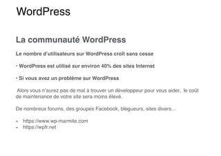 WordPress
La communauté WordPress
Le nombre d’utilisateurs sur WordPress croît sans cesse
• WordPress est utilisé sur environ 40% des sites Internet
• Si vous avez un problème sur WordPress
Alors vous n’aurez pas de mal à trouver un développeur pour vous aider, le coût
de maintenance de votre site sera moins élevé.
De nombreux forums, des groupes Facebook, blogueurs, sites divers…
- https://www.wp-marmite.com
- https://wpfr.net
 