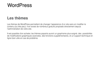 WordPress
Les thèmes
Les thèmes de WordPress permettent de changer l’apparence d’un site sans en modi
fi
er le
contenu (ou très peu). Il en existe de nombreux gratuits proposés directement depuis
l’administration de votre site.


Il est possible d’en acheter, les thèmes payants auront un graphisme plus soigné, des possibilités
de modi
fi
cations graphiques avancées, des fonctions supplémentaires, et un support technique en
ligne bien utile en cas de problème.


 