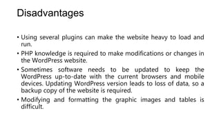 Disadvantages
• Using several plugins can make the website heavy to load and
run.
• PHP knowledge is required to make modifications or changes in
the WordPress website.
• Sometimes software needs to be updated to keep the
WordPress up-to-date with the current browsers and mobile
devices. Updating WordPress version leads to loss of data, so a
backup copy of the website is required.
• Modifying and formatting the graphic images and tables is
difficult.
 
