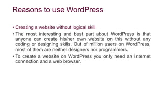 Reasons to use WordPress
• Creating a website without logical skill
• The most interesting and best part about WordPress is that
anyone can create his/her own website on this without any
coding or designing skills. Out of million users on WordPress,
most of them are neither designers nor programmers.
• To create a website on WordPress you only need an Internet
connection and a web browser.
 
