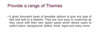 Provide a range of Themes
• It gives thousand types of template options to give any type of
feel and look to a website. They are very easy to customize as
they come with their own option panel which allows users to
select colors, background, sliders, fonts, logos and many more.
 