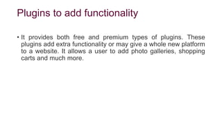 Plugins to add functionality
• It provides both free and premium types of plugins. These
plugins add extra functionality or may give a whole new platform
to a website. It allows a user to add photo galleries, shopping
carts and much more.
 