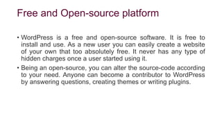 Free and Open-source platform
• WordPress is a free and open-source software. It is free to
install and use. As a new user you can easily create a website
of your own that too absolutely free. It never has any type of
hidden charges once a user started using it.
• Being an open-source, you can alter the source-code according
to your need. Anyone can become a contributor to WordPress
by answering questions, creating themes or writing plugins.
 