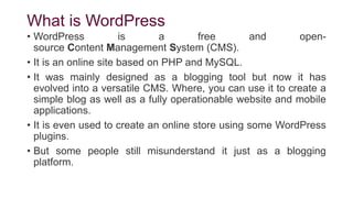 What is WordPress
• WordPress is a free and open-
source Content Management System (CMS).
• It is an online site based on PHP and MySQL.
• It was mainly designed as a blogging tool but now it has
evolved into a versatile CMS. Where, you can use it to create a
simple blog as well as a fully operationable website and mobile
applications.
• It is even used to create an online store using some WordPress
plugins.
• But some people still misunderstand it just as a blogging
platform.
 