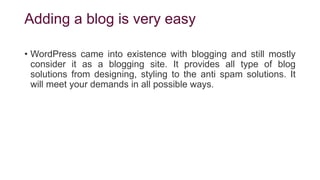 Adding a blog is very easy
• WordPress came into existence with blogging and still mostly
consider it as a blogging site. It provides all type of blog
solutions from designing, styling to the anti spam solutions. It
will meet your demands in all possible ways.
 