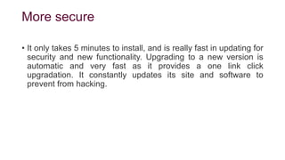 More secure
• It only takes 5 minutes to install, and is really fast in updating for
security and new functionality. Upgrading to a new version is
automatic and very fast as it provides a one link click
upgradation. It constantly updates its site and software to
prevent from hacking.
 