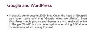 Google and WordPress
• In a press conference in 2009, Matt Cutts, the head of Google's
web spam team said that "Google loves WordPress". Even
WordPress simple plugins and themes are also really attractive
to Google. WordPress is a better option when doing SEO due to
its framework which is easy to crawl.
 