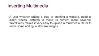 Inserting Multimedia
• A user whether writing a blog or creating a website, need to
insert videos, pictures to make its content more powerful.
WordPress makes it very easy to upload a multimedia file or to
make some editing in files like images.
 