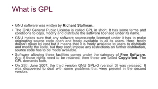 What is GPL
• GNU software was written by Richard Stallman.
• The GNU General Public License is called GPL in short. It has some terms and
conditions to copy, modify and distribute the software licensed under its name.
• GNU makes sure that any software source-code licensed under it has to make
originating source code open and freely available to all its users. Here, freely
doesn't mean by cost but it means that it is freely available to users to distribute
and modify the code, but they can't impose any restrictions on further distribution,
source code has to be made available.
• Software allowing these facilities comes under the category of Free Software.
And if those rights need to be retained, then these are called Copylefted. The
GPL demands both.
• On 29th June 2007, the third version GNU GPLv3 (version 3) was released. It
was discovered to deal with some problems that were present in the second
version.
 