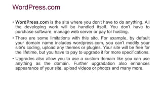 WordPress.com
• WordPress.com is the site where you don't have to do anything. All
the developing work will be handled itself. You don't have to
purchase software, manage web server or pay for hosting.
• There are some limitations with this site. For example, by default
your domain name includes wordpress.com, you can't modify your
site's coding, upload any themes or plugins. Your site will be free for
the lifetime, but you have to pay to upgrade it for more specifications.
• Upgrades also allow you to use a custom domain like you can use
anything as the domain. Further upgradation also enhances
appearance of your site, upload videos or photos and many more.
 