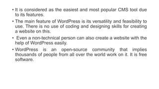 • It is considered as the easiest and most popular CMS tool due
to its features.
• The main feature of WordPress is its versatility and feasibility to
use. There is no use of coding and designing skills for creating
a website on this.
• Even a non-technical person can also create a website with the
help of WordPress easily.
• WordPress is an open-source community that implies
thousands of people from all over the world work on it. It is free
software.
 