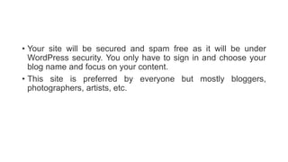 • Your site will be secured and spam free as it will be under
WordPress security. You only have to sign in and choose your
blog name and focus on your content.
• This site is preferred by everyone but mostly bloggers,
photographers, artists, etc.
 