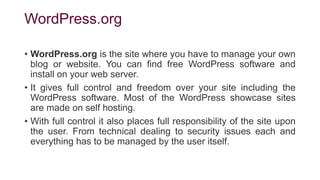 WordPress.org
• WordPress.org is the site where you have to manage your own
blog or website. You can find free WordPress software and
install on your web server.
• It gives full control and freedom over your site including the
WordPress software. Most of the WordPress showcase sites
are made on self hosting.
• With full control it also places full responsibility of the site upon
the user. From technical dealing to security issues each and
everything has to be managed by the user itself.
 