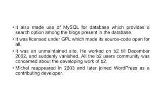 • It also made use of MySQL for database which provides a
search option among the blogs present in the database.
• It was licensed under GPL which made its source-code open for
all.
• It was an unmaintained site. He worked on b2 till December
2002, and suddenly vanished. All the b2 users community was
concerned about the developing work of b2.
• Michel reappeared in 2003 and later joined WordPress as a
contributing developer.
 