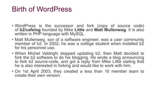 Birth of WordPress
• WordPress is the successor and fork (copy of source code)
of b2/cafelog founded by Mike Little and Matt Mullenweg. It is also
written in PHP language with MySQL.
• Matt Mullenweg, son of a software engineer, was a user community
member of b2. In 2002, he was a college student when installed b2
for his personnel use.
• When Michel Valdrighi stopped updating b2, then Matt decided to
fork the b2 software to do his blogging. He wrote a blog announcing
to fork b2 source-code, and got a reply from Mike Little stating that
he is also interested in forking and would like to work with him.
• On 1st April 2003, they created a less than 10 member team to
create their own version.
 