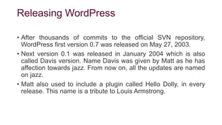 Releasing WordPress
• After thousands of commits to the official SVN repository,
WordPress first version 0.7 was released on May 27, 2003.
• Next version 0.1 was released in January 2004 which is also
called Davis version. Name Davis was given by Matt as he has
affection towards jazz. From now on, all the updates are named
on jazz.
• Matt also used to include a plugin called Hello Dolly, in every
release. This name is a tribute to Louis Armstrong.
 