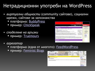 Нетрадиционни употреби на WordPress виртуални общности  (community сайтове), социални мрежи, сайтове за запознанства  платформа:  BuddyPress пример:  ChickSpeak споделяне на връзки пример:  Truemours     агрегатор платформа (една от многото):  FeedWordPress пример:  Feminist Blogs   