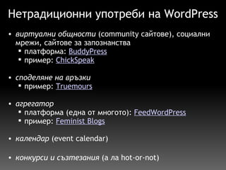 Нетрадиционни употреби на WordPress виртуални общности  (community сайтове), социални мрежи, сайтове за запознанства  платформа:  BuddyPress пример:  ChickSpeak споделяне на връзки пример:  Truemours     агрегатор платформа (една от многото):  FeedWordPress пример:  Feminist Blogs   календар  (event calendar)   конкурси и съзтезания  (а ла hot-or-not)  