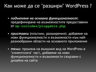 Как може да се "разшири" WordPress ? подменяне на основна функционалност :  предефиниране на възможностите предоставени от  wp-includes/pluggable.php   приставки   (плъгини, разширения): добавяне на нови функционалности и възможности към най-разнообразни области на основното приложение   теми : промяна на външния вид на WordPress в "клиентската" част, добавяне на нови функционалности и възможности свързани с дизайна на сайта   