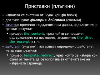 Приставки (плъгини) използва се система от "куки" (plugin hooks) два типа куки:  филтри  и  действия  (екшъни) филтри : променят подадените им данни, задължително връщат резултат пример:   the_content , чрез който се променя съдържанието на постовете, аналогично   the_title ,  the_excerpt   и т.н.  действия   (екшъни): извършват определено действие, не връщат резултат пример:   template_redirec t , чрез който се избира кой файл от темата да се използва за отпечатване на избраната страница  