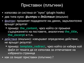Приставки (плъгини) използва се система от "куки" (plugin hooks) два типа куки:  филтри  и  действия  (екшъни) филтри : променят подадените им данни, задължително връщат резултат пример:   the_content , чрез който се променя съдържанието на постовете, аналогично   the_title ,  the_excerpt   и т.н.  действия   (екшъни): извършват определено действие, не връщат резултат пример:   template_redirec t , чрез който се избира кой файл от темата да се използва за отпечатване на избраната страница  как се пишат приставки (плъгини) ? 
