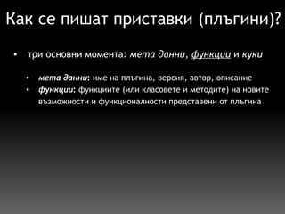 Как се пишат приставки (плъгини)? три основни момента:  мета данни ,  функции  и  куки   мета данни :  име на плъгина, версия, автор, описание функции :  функциите (или класовете и методите) на новите възможности и функционалности представени от плъгина  