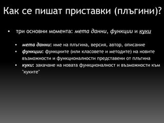 Как се пишат приставки (плъгини)? три основни момента:  мета данни ,  функции  и  куки   мета данни :  име на плъгина, версия, автор, описание функции :  функциите (или класовете и методите) на новите възможности и функционалности представени от плъгина  куки :  закачане на новата функционалност и възможности към "куките"   