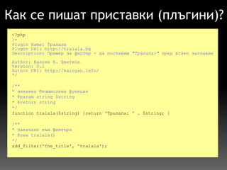 Как се пишат приставки (плъгини)? <?php /* Plugin Name: Тралала Plugin URI: http://tralala.bg Description: Пример за филтър - да поставим  "Тралала:"  пред всяко заглавие  Author: Калоян К. Цветков Version: 0.1 Author URI: http://kaloyan.info/ */     /** * някаква безмислена функция * @param string $string * @return string */   function tralala($string) {return 'Тралала: ' . $string; }   /** * закачане към филтъра * @see tralala()  */   add_filter('the_title', 'tralala'); 