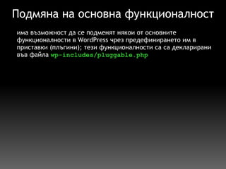Подмяна на основна функционалност има възможност да се подменят някои от основните функционалности в WordPress чрез предефинирането им в приставки (плъгини); тези функционалности са са декларирани във файла  wp-includes/pluggable.php 