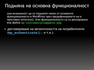 Подмяна на основна функционалност достоверяване на автентичността на потребителите ( wp_authenticate();  и т.н.) има възможност да се подменят някои от основните функционалности в WordPress чрез предефинирането им в приставки (плъгини); тези функционалности са са декларирани във файла  wp-includes/pluggable.php 