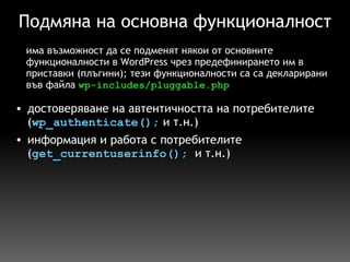 Подмяна на основна функционалност достоверяване на автентичността на потребителите ( wp_authenticate();  и т.н.) информация и работа с потребителите ( get_currentuserinfo();   и т.н.) има възможност да се подменят някои от основните функционалности в WordPress чрез предефинирането им в приставки (плъгини); тези функционалности са са декларирани във файла  wp-includes/pluggable.php 