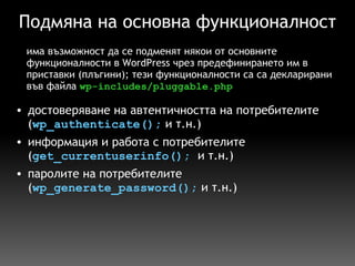 Подмяна на основна функционалност достоверяване на автентичността на потребителите ( wp_authenticate();  и т.н.) информация и работа с потребителите ( get_currentuserinfo();   и т.н.) паролите на потребителите ( wp_generate_password();  и т.н.) има възможност да се подменят някои от основните функционалности в WordPress чрез предефинирането им в приставки (плъгини); тези функционалности са са декларирани във файла  wp-includes/pluggable.php 