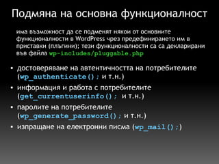 Подмяна на основна функционалност достоверяване на автентичността на потребителите ( wp_authenticate();  и т.н.) информация и работа с потребителите ( get_currentuserinfo();   и т.н.) паролите на потребителите ( wp_generate_password();  и т.н.) изпращане на електронни писма ( wp_mail(); ) има възможност да се подменят някои от основните функционалности в WordPress чрез предефинирането им в приставки (плъгини); тези функционалности са са декларирани във файла  wp-includes/pluggable.php 