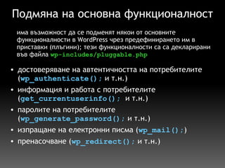 Подмяна на основна функционалност достоверяване на автентичността на потребителите ( wp_authenticate();  и т.н.) информация и работа с потребителите ( get_currentuserinfo();   и т.н.) паролите на потребителите ( wp_generate_password();  и т.н.) изпращане на електронни писма ( wp_mail(); ) пренасочване ( wp_redirect();  и т.н.) има възможност да се подменят някои от основните функционалности в WordPress чрез предефинирането им в приставки (плъгини); тези функционалности са са декларирани във файла  wp-includes/pluggable.php 